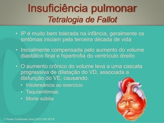Insuficiência pulmonar
Tetralogia de Fallot
• IP é muito bem tolerada na infância, geralmente os
sintômas iniciam pela terceira década de vida
• Inicialmente compensada pelo aumento do volume
diastólico final e hipertrofia do ventrículo direito
• O aumento crônico do volume leva a uma cascata
progressiva de dilatação do VD, associada a
disfunção do VE, causando:
• Intolereância ao exercicio
• Taquiarritimias
• Morte súbita
J Thorac Cardiovasc Surg 2011;142:351-8
 