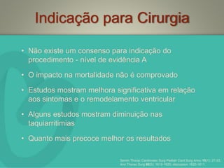 Indicação para Cirurgia
• Não existe um consenso para indicação do
procedimento - nível de evidência A
• O impacto na mortalidade não é comprovado
• Estudos mostram melhora significativa em relação
aos sintomas e o remodelamento ventricular
• Alguns estudos mostram diminuição nas
taquiarritimias
• Quanto mais precoce melhor os resultados
Semin Thorac Cardiovasc Surg Pediatr Card Surg Annu 15(1): 27-33.
Ann Thorac Surg 80(5): 1615-1620; discussion 1620-1611.
 