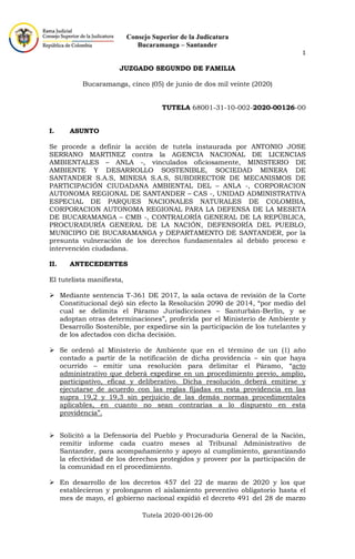 Consejo Superior de la Judicatura
Bucaramanga – Santander
1
Tutela 2020-00126-00
JUZGADO SEGUNDO DE FAMILIA
Bucaramanga, cinco (05) de junio de dos mil veinte (2020)
TUTELA 68001-31-10-002-2020-00126-00
I. ASUNTO
Se procede a definir la acción de tutela instaurada por ANTONIO JOSE
SERRANO MARTINEZ contra la AGENCIA NACIONAL DE LICENCIAS
AMBIENTALES – ANLA -, vinculados oficiosamente, MINISTERIO DE
AMBIENTE Y DESARROLLO SOSTENIBLE, SOCIEDAD MINERA DE
SANTANDER S.A.S, MINESA S.A.S, SUBDIRECTOR DE MECANISMOS DE
PARTICIPACIÓN CIUDADANA AMBIENTAL DEL – ANLA -, CORPORACION
AUTONOMA REGIONAL DE SANTANDER – CAS -, UNIDAD ADMINISTRATIVA
ESPECIAL DE PARQUES NACIONALES NATURALES DE COLOMBIA,
CORPORACION AUTONOMA REGIONAL PARA LA DEFENSA DE LA MESETA
DE BUCARAMANGA – CMB -, CONTRALORÍA GENERAL DE LA REPÚBLICA,
PROCURADURÍA GENERAL DE LA NACIÓN, DEFENSORÍA DEL PUEBLO,
MUNICIPIO DE BUCARAMANGA y DEPARTAMENTO DE SANTANDER, por la
presunta vulneración de los derechos fundamentales al debido proceso e
intervención ciudadana.
II. ANTECEDENTES
El tutelista manifiesta,
➢ Mediante sentencia T-361 DE 2017, la sala octava de revisión de la Corte
Constitucional dejó sin efecto la Resolución 2090 de 2014, “por medio del
cual se delimita el Páramo Jurisdicciones – Santurbán-Berlín, y se
adoptan otras determinaciones”, proferida por el Ministerio de Ambiente y
Desarrollo Sostenible, por expedirse sin la participación de los tutelantes y
de los afectados con dicha decisión.
➢ Se ordenó al Ministerio de Ambiente que en el término de un (1) año
contado a partir de la notificación de dicha providencia – sin que haya
ocurrido – emitir una resolución para delimitar el Páramo, “acto
administrativo que deberá expedirse en un procedimiento previo, amplio,
participativo, eficaz y deliberativo. Dicha resolución deberá emitirse y
ejecutarse de acuerdo con las reglas fijadas en esta providencia en las
supra 19,2 y 19,3 sin perjuicio de las demás normas procedimentales
aplicables, en cuanto no sean contrarias a lo dispuesto en esta
providencia”.
➢ Solicitó a la Defensoría del Pueblo y Procuraduría General de la Nación,
remitir informe cada cuatro meses al Tribunal Administrativo de
Santander, para acompañamiento y apoyo al cumplimiento, garantizando
la efectividad de los derechos protegidos y proveer por la participación de
la comunidad en el procedimiento.
➢ En desarrollo de los decretos 457 del 22 de marzo de 2020 y los que
establecieron y prolongaron el aislamiento preventivo obligatorio hasta el
mes de mayo, el gobierno nacional expidió el decreto 491 del 28 de marzo
 