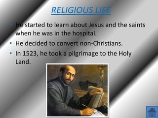 RELIGIOUS LIFE
• He started to learn about Jesus and the saints
when he was in the hospital.
• He decided to convert non-Christians.
• In 1523, he took a pilgrimage to the Holy
Land.

 