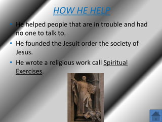 HOW HE HELP
• He helped people that are in trouble and had
no one to talk to.
• He founded the Jesuit order the society of
Jesus.
• He wrote a religious work call Spiritual
Exercises.

 