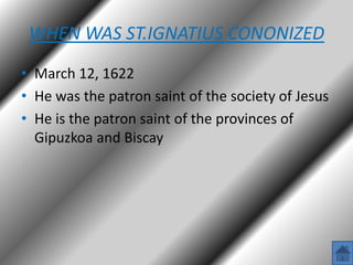 WHEN WAS ST.IGNATIUS CONONIZED
• March 12, 1622
• He was the patron saint of the society of Jesus
• He is the patron saint of the provinces of
Gipuzkoa and Biscay

 