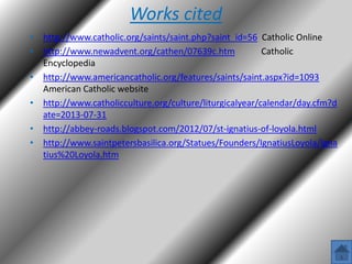 Works cited
• http://www.catholic.org/saints/saint.php?saint_id=56 Catholic Online
• http://www.newadvent.org/cathen/07639c.htm
Catholic
Encyclopedia
• http://www.americancatholic.org/features/saints/saint.aspx?id=1093
American Catholic website
• http://www.catholicculture.org/culture/liturgicalyear/calendar/day.cfm?d
ate=2013-07-31
• http://abbey-roads.blogspot.com/2012/07/st-ignatius-of-loyola.html
• http://www.saintpetersbasilica.org/Statues/Founders/IgnatiusLoyola/Igna
tius%20Loyola.htm

 