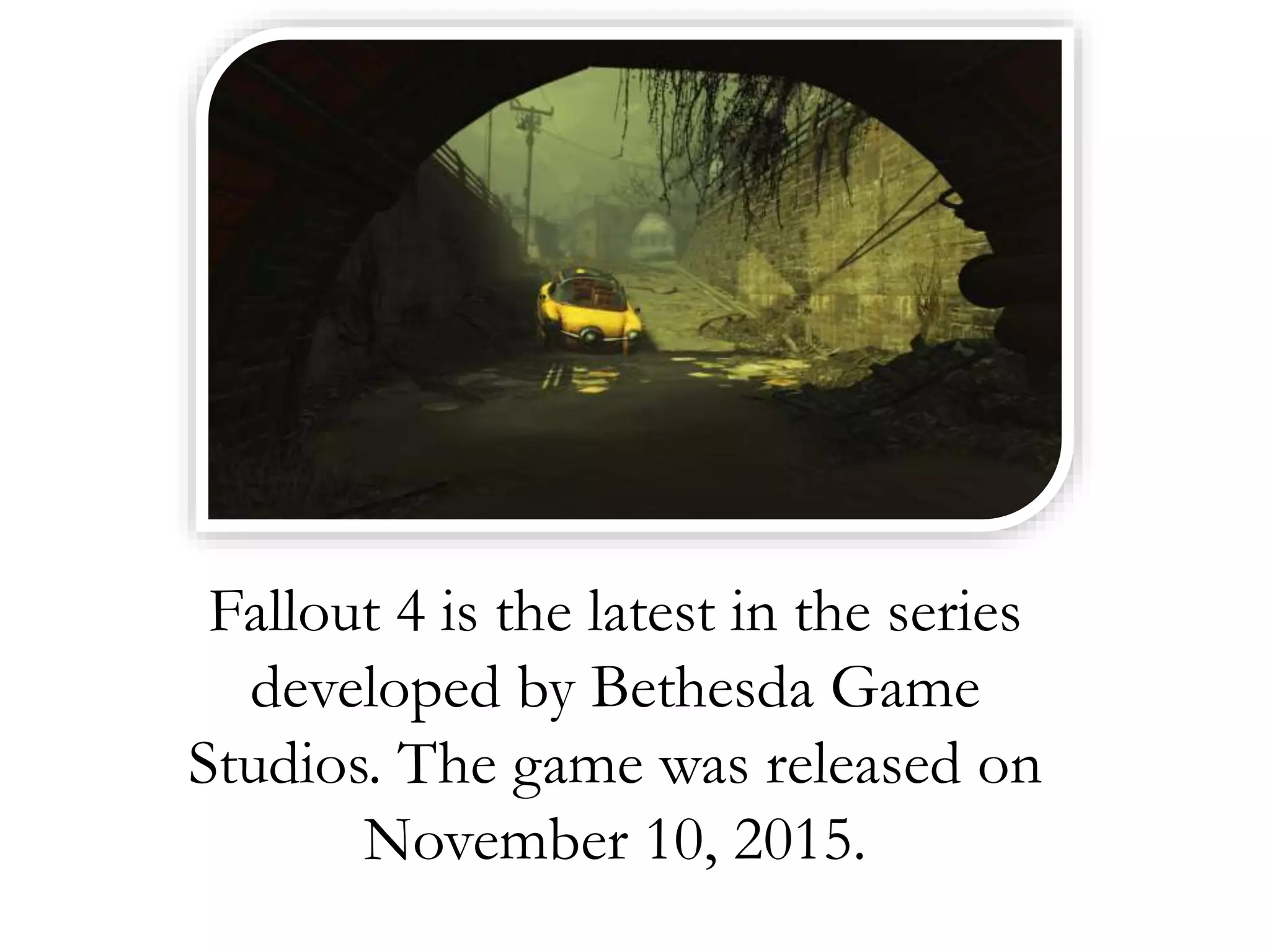 Fallout 4 is the latest in the series
developed by Bethesda Game
Studios. The game was released on
November 10, 2015.
 