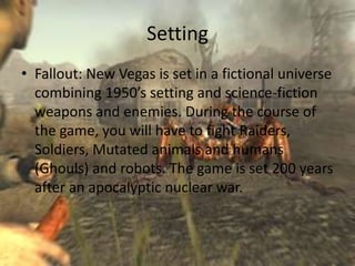 Setting
• Fallout: New Vegas is set in a fictional universe
  combining 1950’s setting and science-fiction
  weapons and enemies. During the course of
  the game, you will have to fight Raiders,
  Soldiers, Mutated animals and humans
  (Ghouls) and robots. The game is set 200 years
  after an apocalyptic nuclear war.
 