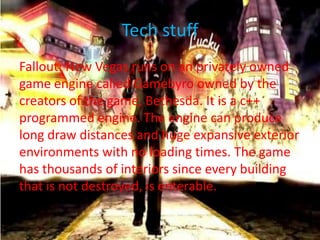 Tech stuff
Fallout: New Vegas runs on an privately owned
game engine called Gamebyro owned by the
creators of the game, Bethesda. It is a c++
programmed engine. The engine can produce
long draw distances and huge expansive exterior
environments with no loading times. The game
has thousands of interiors since every building
that is not destroyed, is enterable.
 