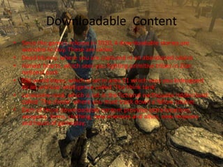 Downloadable Content
• Since the game’s release in 2010, 4 downloadable stories are
  available to buy. These are called
• Dead Money, where you are captured in an abandoned casino
• Honest hearts, which sees you fighting primitive tribes in Zion
  national park
• Old world blues, which is set in area 51 which sees you kidnapped
  by an artificial intelligence called ‘The think tank’
• Lonesome road, which is set in the fictional earthquake ridden land
  called ‘The divide’ where you must track down a fellow courier.
• Each of these downloadable content provides extra locations,
  weapons, items, clothing, new enemies and allies, new missions
  and hours of gameplay.
 