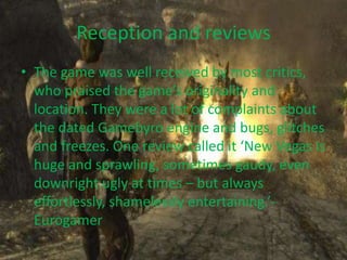 Reception and reviews
• The game was well received by most critics,
  who praised the game’s originality and
  location. They were a lot of complaints about
  the dated Gamebyro engine and bugs, glitches
  and freezes. One review called it ‘New Vegas is
  huge and sprawling, sometimes gaudy, even
  downright ugly at times – but always
  effortlessly, shamelessly entertaining.’-
  Eurogamer
 