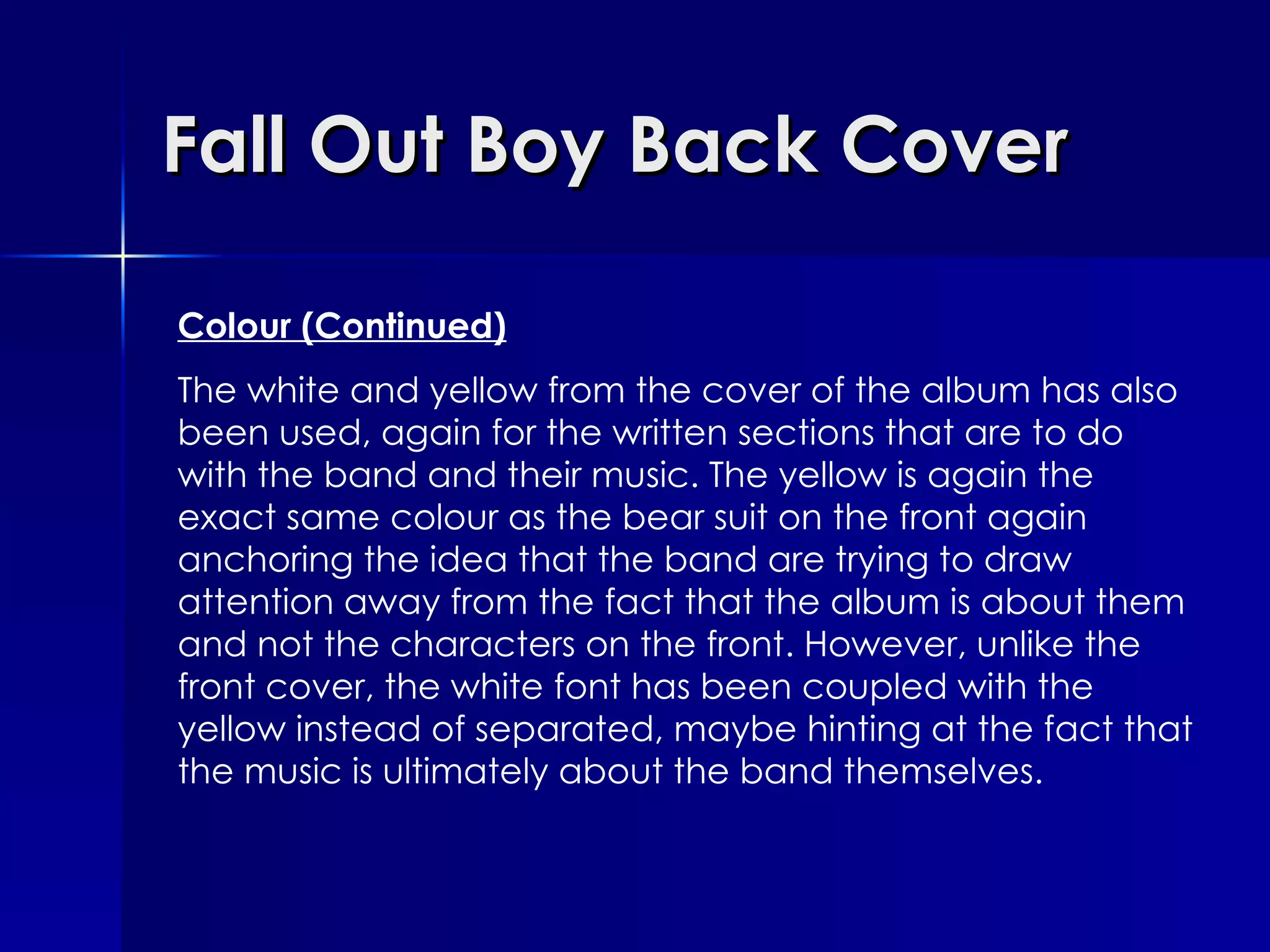 Fall Out Boy Back Cover Colour (Continued) The white and yellow from the cover of the album has also been used, again for the written sections that are to do with the band and their music. The yellow is again the exact same colour as the bear suit on the front again anchoring the idea that the band are trying to draw attention away from the fact that the album is about them and not the characters on the front. However, unlike the front cover, the white font has been coupled with the yellow instead of separated, maybe hinting at the fact that the music is ultimately about the band themselves. 