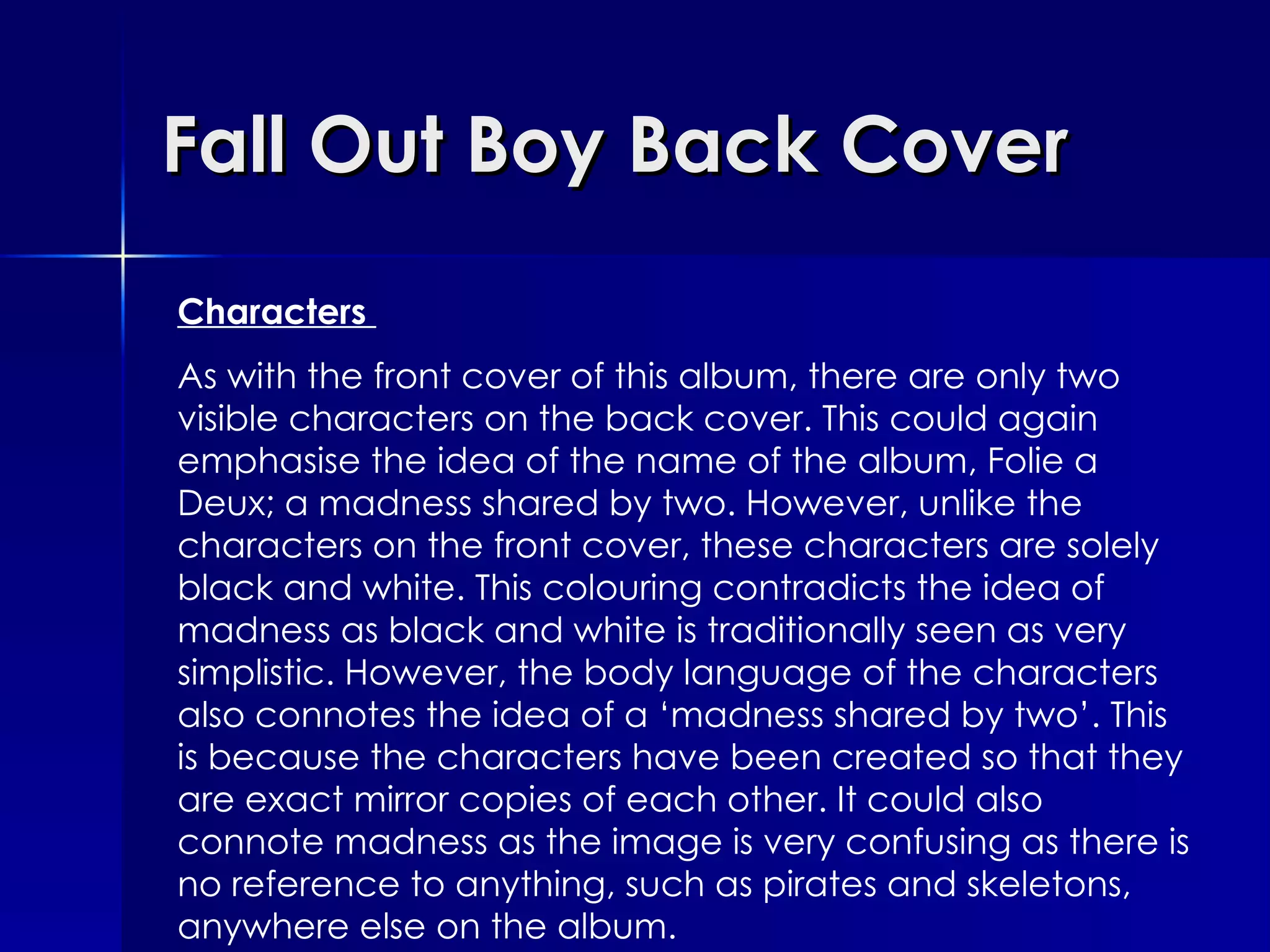 Fall Out Boy Back Cover Characters  As with the front cover of this album, there are only two visible characters on the back cover. This could again emphasise the idea of the name of the album, Folie a Deux; a madness shared by two. However, unlike the characters on the front cover, these characters are solely black and white. This colouring contradicts the idea of madness as black and white is traditionally seen as very simplistic. However, the body language of the characters also connotes the idea of a ‘madness shared by two’. This is because the characters have been created so that they are exact mirror copies of each other. It could also connote madness as the image is very confusing as there is no reference to anything, such as pirates and skeletons, anywhere else on the album. 