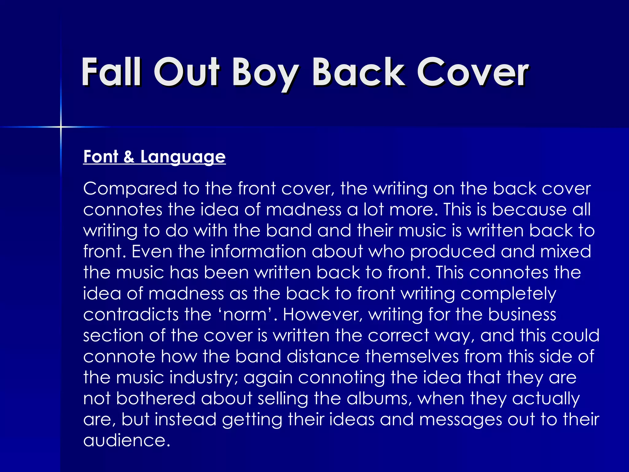 Fall Out Boy Back Cover Font & Language Compared to the front cover, the writing on the back cover connotes the idea of madness a lot more. This is because all writing to do with the band and their music is written back to front. Even the information about who produced and mixed the music has been written back to front. This connotes the idea of madness as the back to front writing completely contradicts the ‘norm’. However, writing for the business section of the cover is written the correct way, and this could connote how the band distance themselves from this side of the music industry; again connoting the idea that they are not bothered about selling the albums, when they actually are, but instead getting their ideas and messages out to their audience.  