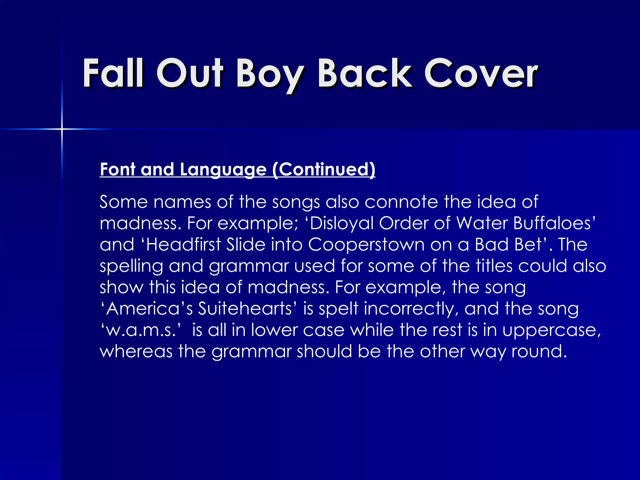 Fall Out Boy Back Cover Font and Language (Continued) Some names of the songs also connote the idea of madness. For example; ‘Disloyal Order of Water Buffaloes’ and ‘Headfirst Slide into Cooperstown on a Bad Bet’. The spelling and grammar used for some of the titles could also show this idea of madness. For example, the song ‘America’s Suitehearts’ is spelt incorrectly, and the song ‘w.a.m.s.’  is all in lower case while the rest is in uppercase, whereas the grammar should be the other way round. 