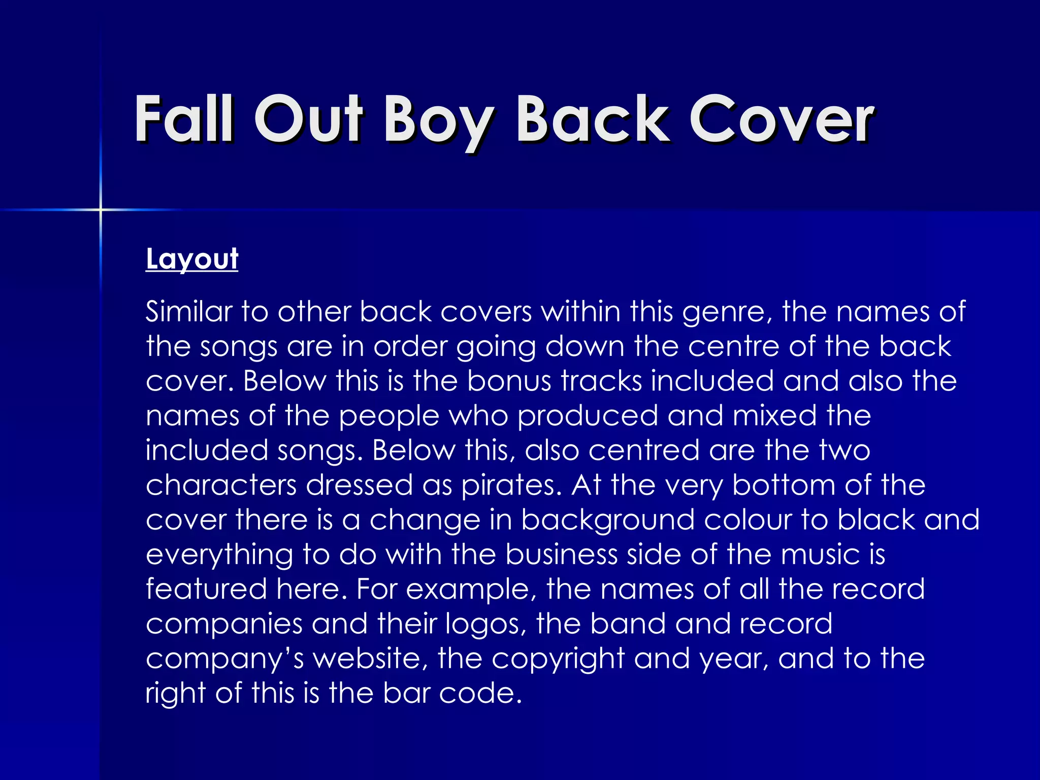 Fall Out Boy Back Cover Layout Similar to other back covers within this genre, the names of the songs are in order going down the centre of the back cover. Below this is the bonus tracks included and also the names of the people who produced and mixed the included songs. Below this, also centred are the two characters dressed as pirates. At the very bottom of the cover there is a change in background colour to black and everything to do with the business side of the music is featured here. For example, the names of all the record companies and their logos, the band and record company’s website, the copyright and year, and to the right of this is the bar code. 