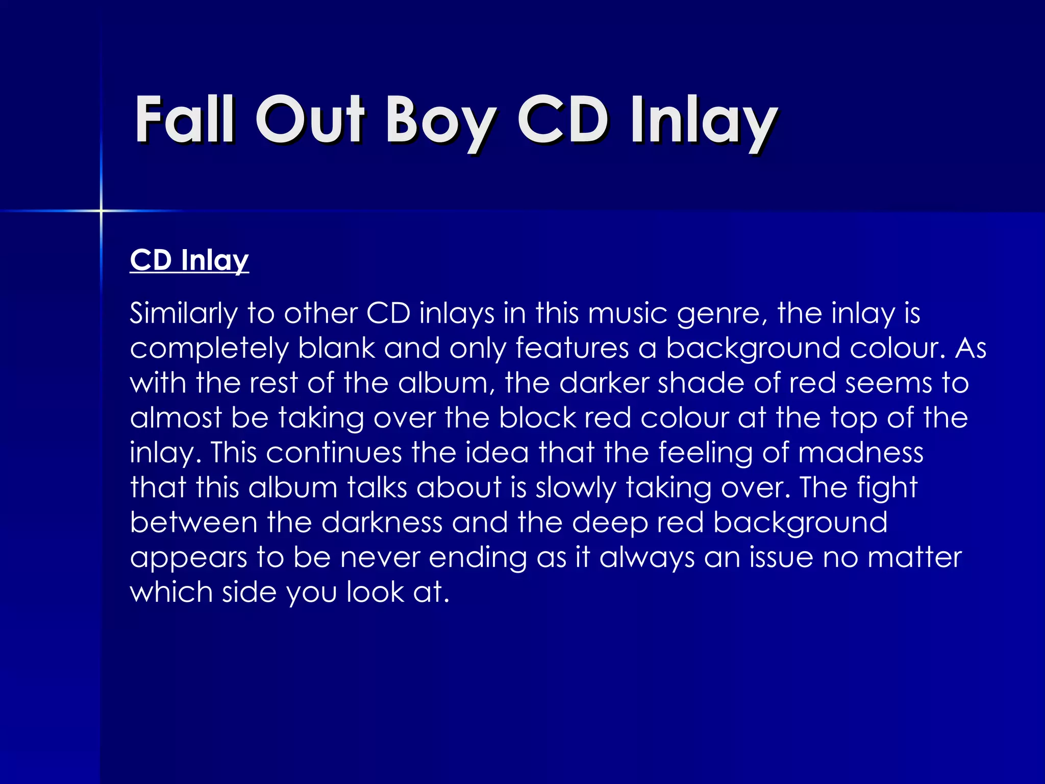 Fall Out Boy CD Inlay CD Inlay Similarly to other CD inlays in this music genre, the inlay is completely blank and only features a background colour. As with the rest of the album, the darker shade of red seems to almost be taking over the block red colour at the top of the inlay. This continues the idea that the feeling of madness that this album talks about is slowly taking over. The fight between the darkness and the deep red background appears to be never ending as it always an issue no matter which side you look at.  