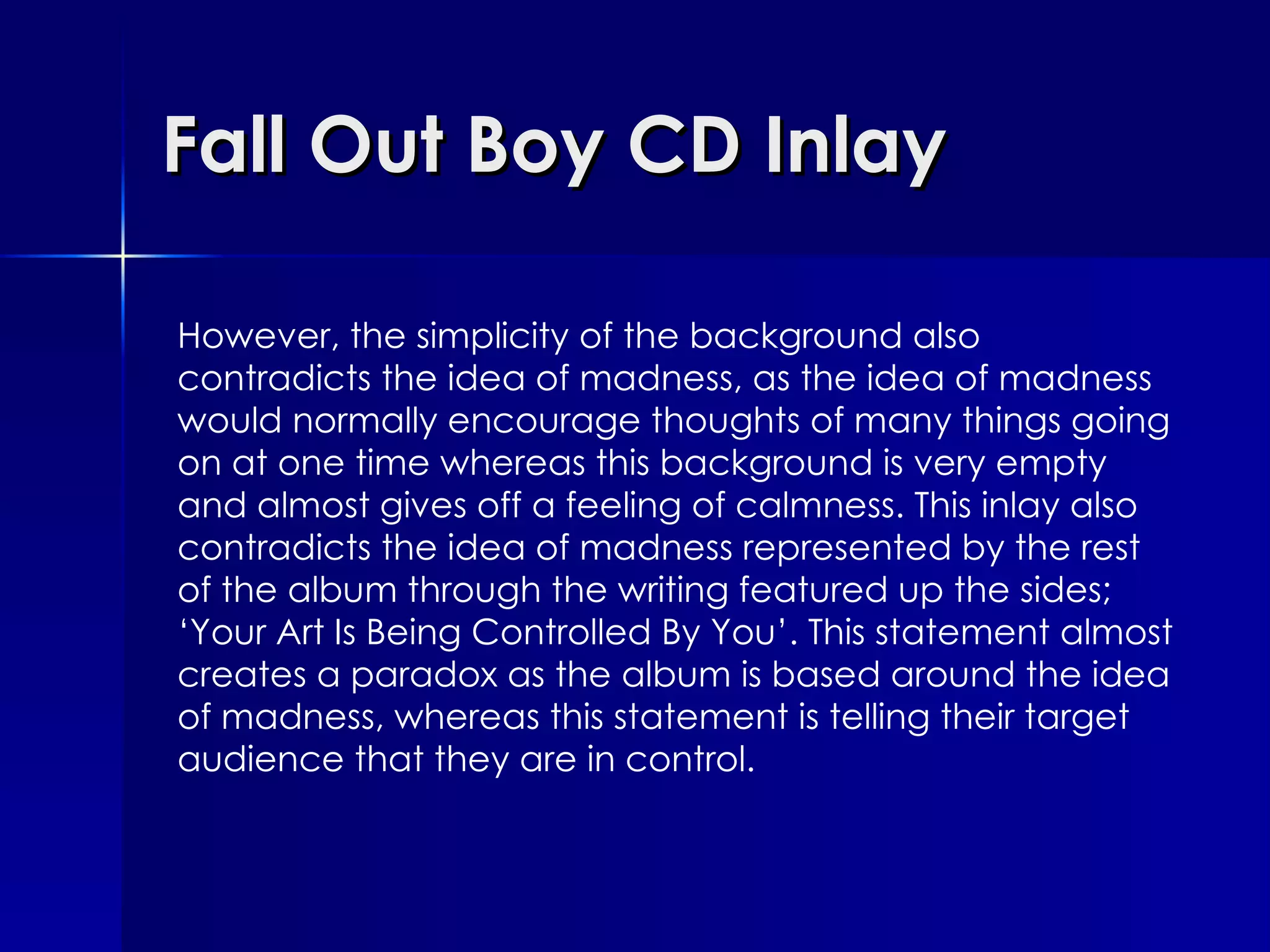 Fall Out Boy CD Inlay However, the simplicity of the background also contradicts the idea of madness, as the idea of madness would normally encourage thoughts of many things going on at one time whereas this background is very empty and almost gives off a feeling of calmness. This inlay also contradicts the idea of madness represented by the rest of the album through the writing featured up the sides; ‘Your Art Is Being Controlled By You’. This statement almost creates a paradox as the album is based around the idea of madness, whereas this statement is telling their target audience that they are in control. 