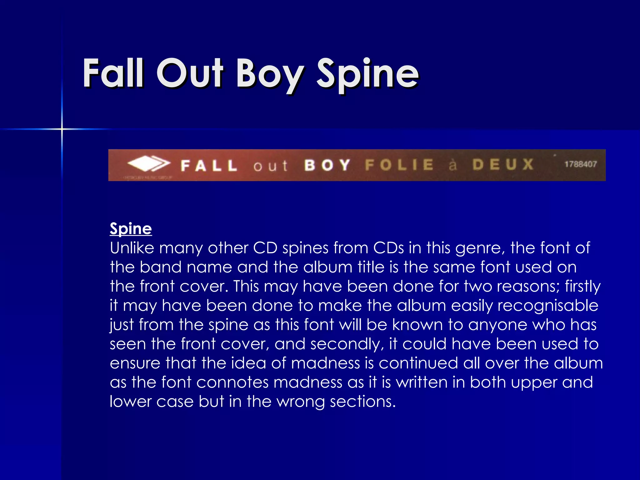 Fall Out Boy Spine Spine Unlike many other CD spines from CDs in this genre, the font of the band name and the album title is the same font used on the front cover. This may have been done for two reasons; firstly it may have been done to make the album easily recognisable just from the spine as this font will be known to anyone who has seen the front cover, and secondly, it could have been used to ensure that the idea of madness is continued all over the album as the font connotes madness as it is written in both upper and lower case but in the wrong sections. 