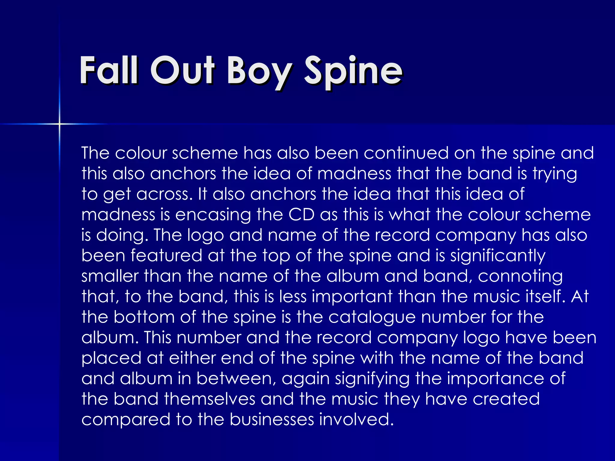 Fall Out Boy Spine The colour scheme has also been continued on the spine and this also anchors the idea of madness that the band is trying to get across. It also anchors the idea that this idea of madness is encasing the CD as this is what the colour scheme is doing. The logo and name of the record company has also been featured at the top of the spine and is significantly smaller than the name of the album and band, connoting that, to the band, this is less important than the music itself. At the bottom of the spine is the catalogue number for the album. This number and the record company logo have been placed at either end of the spine with the name of the band and album in between, again signifying the importance of the band themselves and the music they have created compared to the businesses involved. 
