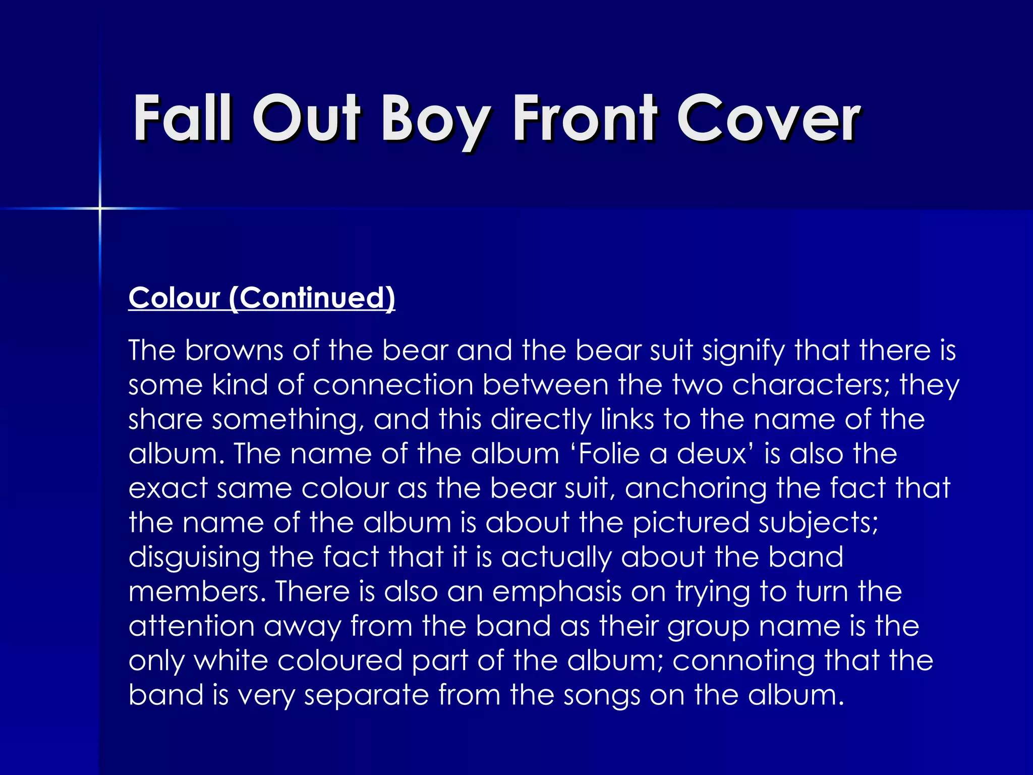 Fall Out Boy Front Cover Colour (Continued) The browns of the bear and the bear suit signify that there is some kind of connection between the two characters; they share something, and this directly links to the name of the album. The name of the album ‘Folie a deux’ is also the exact same colour as the bear suit, anchoring the fact that the name of the album is about the pictured subjects; disguising the fact that it is actually about the band members. There is also an emphasis on trying to turn the attention away from the band as their group name is the only white coloured part of the album; connoting that the band is very separate from the songs on the album.   