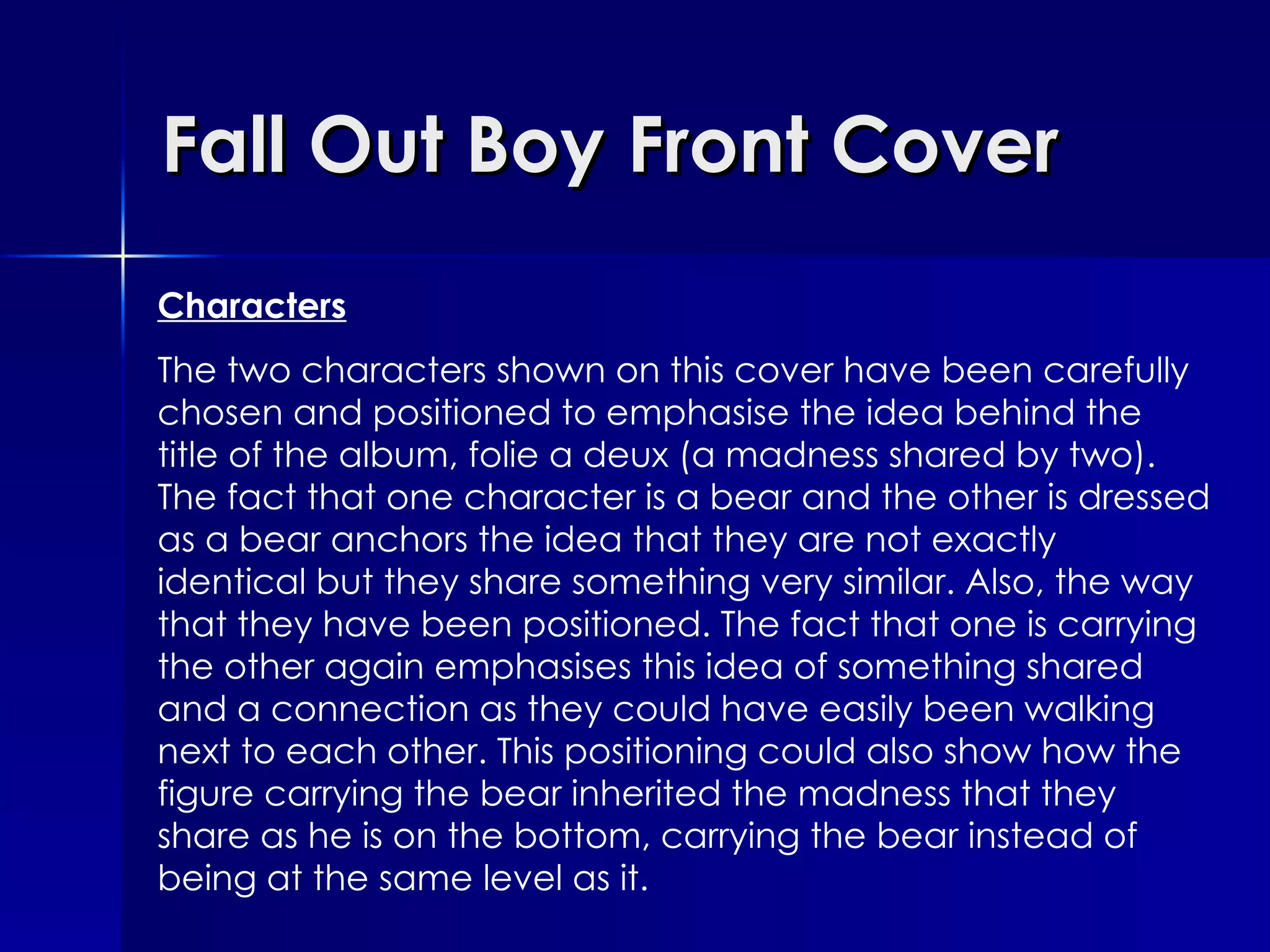 Fall Out Boy Front Cover Characters The two characters shown on this cover have been carefully chosen and positioned to emphasise the idea behind the title of the album, folie a deux (a madness shared by two). The fact that one character is a bear and the other is dressed as a bear anchors the idea that they are not exactly identical but they share something very similar. Also, the way that they have been positioned. The fact that one is carrying the other again emphasises this idea of something shared and a connection as they could have easily been walking next to each other. This positioning could also show how the figure carrying the bear inherited the madness that they share as he is on the bottom, carrying the bear instead of being at the same level as it. 