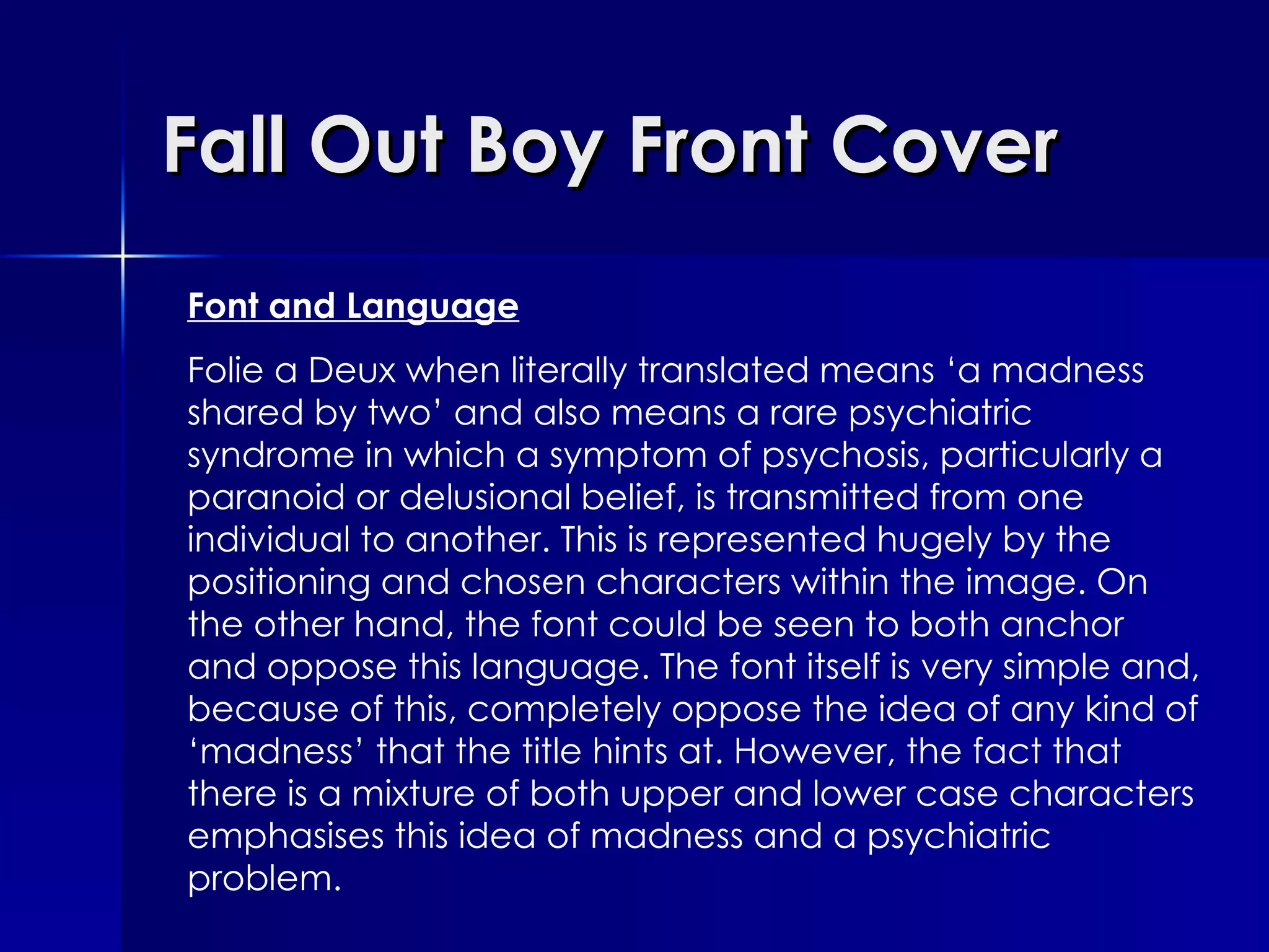 Fall Out Boy Front Cover Font and Language Folie a Deux when literally translated means ‘a madness shared by two’ and also means a rare psychiatric syndrome in which a symptom of psychosis, particularly a paranoid or delusional belief, is transmitted from one individual to another. This is represented hugely by the positioning and chosen characters within the image. On the other hand, the font could be seen to both anchor and oppose this language. The font itself is very simple and, because of this, completely oppose the idea of any kind of ‘madness’ that the title hints at. However, the fact that there is a mixture of both upper and lower case characters emphasises this idea of madness and a psychiatric problem.  
