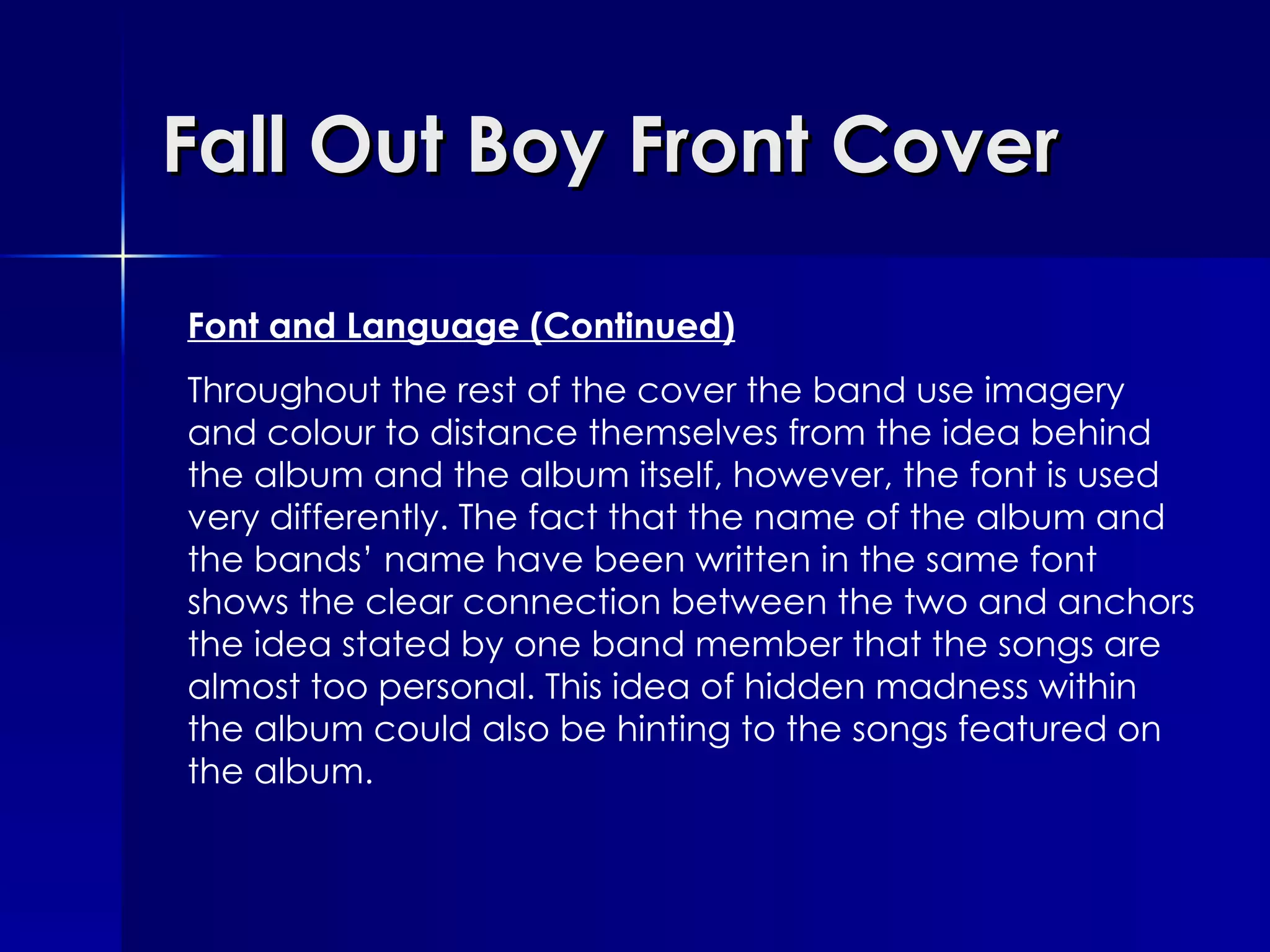 Fall Out Boy Front Cover Font and Language (Continued) Throughout the rest of the cover the band use imagery and colour to distance themselves from the idea behind the album and the album itself, however, the font is used very differently. The fact that the name of the album and the bands’ name have been written in the same font shows the clear connection between the two and anchors the idea stated by one band member that the songs are almost too personal. This idea of hidden madness within the album could also be hinting to the songs featured on the album. 
