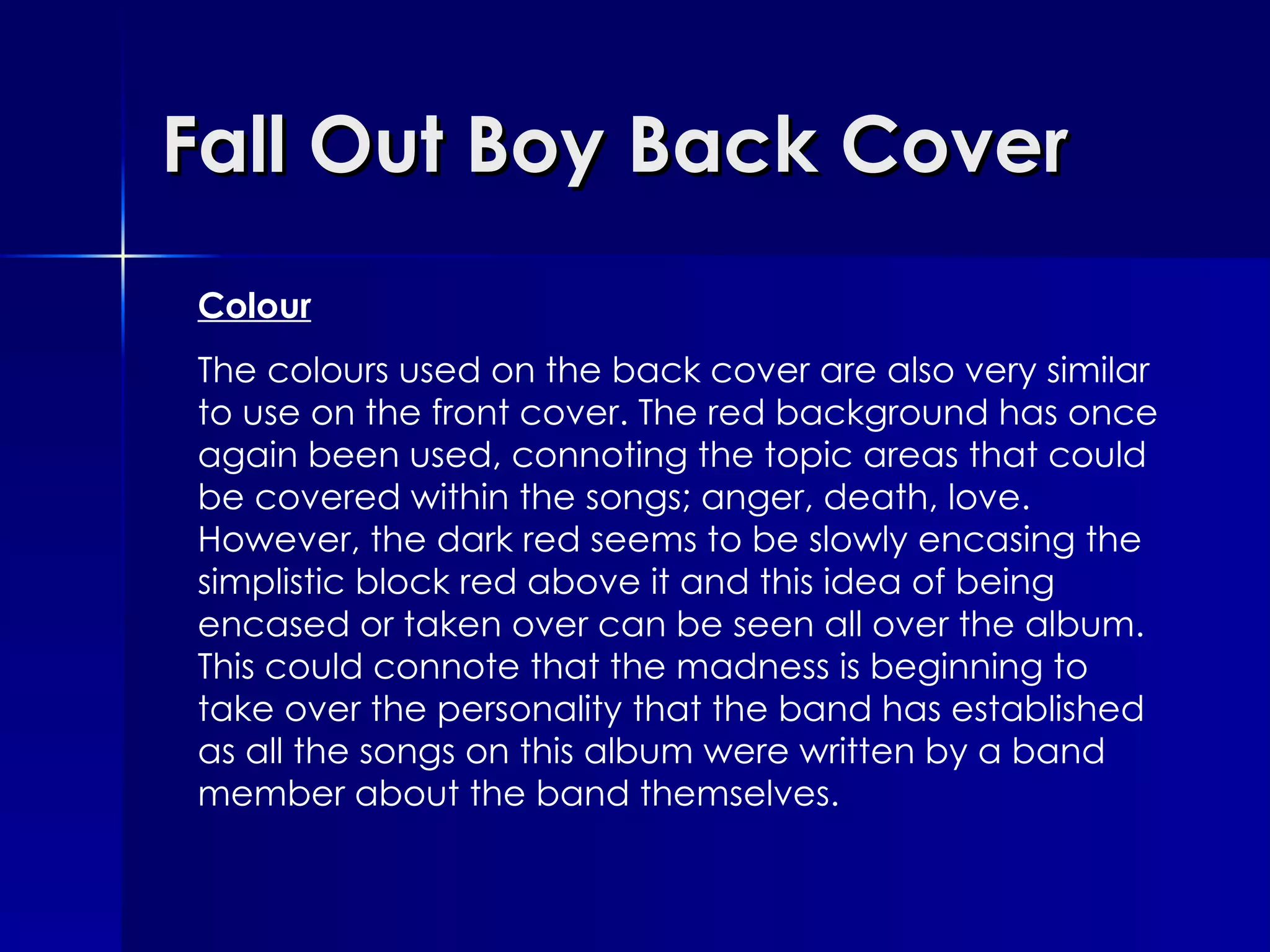 Fall Out Boy Back Cover Colour The colours used on the back cover are also very similar to use on the front cover. The red background has once again been used, connoting the topic areas that could be covered within the songs; anger, death, love. However, the dark red seems to be slowly encasing the simplistic block red above it and this idea of being encased or taken over can be seen all over the album. This could connote that the madness is beginning to take over the personality that the band has established as all the songs on this album were written by a band member about the band themselves.  
