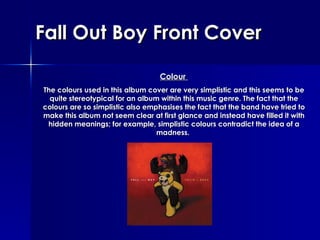 Fall Out Boy Front Cover Colour   The colours used in this album cover are very simplistic and this seems to be quite stereotypical for an album within this music genre. The fact that the colours are so simplistic also emphasises the fact that the band have tried to make this album not seem clear at first glance and instead have filled it with hidden meanings; for example, simplistic colours contradict the idea of a madness.   