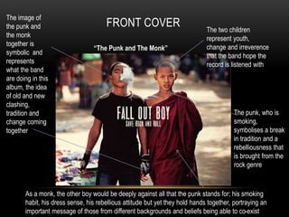 FRONT COVER The image of 
the punk and 
the monk 
together is 
symbolic and 
represents 
what the band 
are doing in this 
album, the idea 
of old and new 
clashing, 
tradition and 
change coming 
together 
The two children 
represent youth, 
change and irreverence 
that the band hope the 
record is listened with 
The punk, who is 
smoking, 
symbolises a break 
in tradition and a 
rebelliousness that 
is brought from the 
rock genre 
“The Punk and The Monk” 
As a monk, the other boy would be deeply against all that the punk stands for; his smoking 
habit, his dress sense, his rebellious attitude but yet they hold hands together, portraying an 
important message of those from different backgrounds and beliefs being able to co-exist 
 