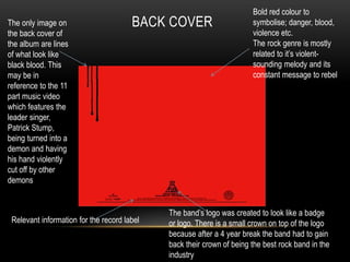 BACK COVER 
Relevant information for the record label 
Bold red colour to 
symbolise; danger, blood, 
violence etc. 
The rock genre is mostly 
related to it’s violent-sounding 
melody and its 
constant message to rebel 
The band’s logo was created to look like a badge 
or logo. There is a small crown on top of the logo 
because after a 4 year break the band had to gain 
back their crown of being the best rock band in the 
industry 
The only image on 
the back cover of 
the album are lines 
of what look like 
black blood. This 
may be in 
reference to the 11 
part music video 
which features the 
leader singer, 
Patrick Stump, 
being turned into a 
demon and having 
his hand violently 
cut off by other 
demons 
 