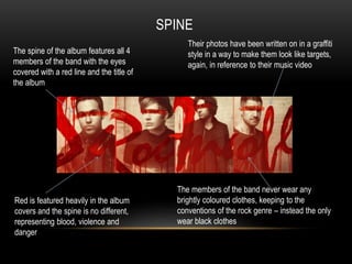 SPINE 
The spine of the album features all 4 
members of the band with the eyes 
covered with a red line and the title of 
the album 
Their photos have been written on in a graffiti 
style in a way to make them look like targets, 
again, in reference to their music video 
Red is featured heavily in the album 
covers and the spine is no different, 
representing blood, violence and 
danger 
The members of the band never wear any 
brightly coloured clothes, keeping to the 
conventions of the rock genre – instead the only 
wear black clothes 
 