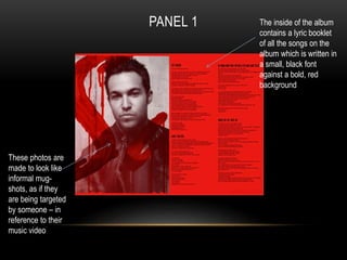 PANEL 1 The inside of the album 
contains a lyric booklet 
of all the songs on the 
album which is written in 
a small, black font 
against a bold, red 
background 
These photos are 
made to look like 
informal mug-shots, 
as if they 
are being targeted 
by someone – in 
reference to their 
music video 
 