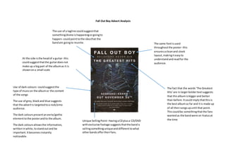 Fall Out Boy Advert Analysis
Use of dark colours- couldsuggestthe
type of musicon the albumor the content
of the songs
The use of grey,blackand blue suggests
that the advertis targetedtoa rock/emo
audience.
The dark colourspresentaneerie/gothic
elementtothe posterandto the album.
The dark coloursallowsthe information,
writteninwhite,tostandoutand be
important.Itbecomesinstantly
noticeable.
At the side isthe headof a guitar- this
couldsuggestthatthe guitardoesnot
make up a bigpart of the albumas it is
shownona small scale
The same fontisused
throughoutthe poster- this
ensuresacleanand sleek
layout,makingiteasyto
understandandreadfor the
audience.
The fact that the words‘The Greatest
Hits’are inlargerboldertextsuggests
that thisalbumisbiggerand better
than before.Itcouldimplythatthisis
the bestalbumso far and itis made up
of all theirsongsupuntil that point.
Thiscouldbe somethingthatthe fans
wantedas the bandwere on hiatusat
the timeUnique SellingPoint- HavingaCDplusa CD/DVD
withexclusive footage suggeststhatthe bandis
sellingsomethinguniqueanddifferenttowhat
otherbandsoffertheirfans.
The use of a tagline couldsuggestthat
somethingdivine ishappeningorgoingto
happen- couldpointtothe ideathat the
bandare goingto reunite.
 