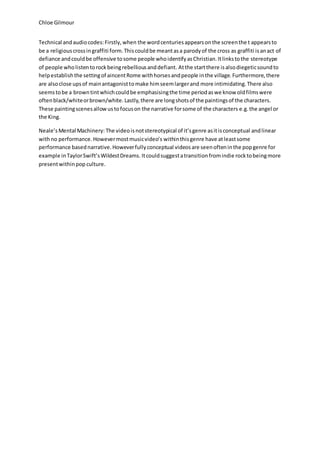 Chloe Gilmour
Technical andaudiocodes:Firstly,when the wordcenturiesappearsonthe screenthe t appearsto
be a religiouscrossingraffiti form.Thiscouldbe meantasa parodyof the cross as graffiti isanact of
defiance andcouldbe offensive tosome people whoidentifyasChristian.Itlinkstothe stereotype
of people wholistentorockbeingrebelliousanddefiant. Atthe startthere isalsodiegeticsoundto
helpestablishthe settingof aincentRome withhorsesandpeople inthe village.Furthermore,there
are alsoclose upsof mainantagonisttomake himseemlargerand more intimidating.There also
seemstobe a browntintwhichcouldbe emphasisingthe time periodaswe know oldfilmswere
oftenblack/whiteorbrown/white.Lastly,there are longshotsof the paintingsof the characters.
These paintingscenesallowustofocuson the narrative forsome of the characters e.g.the angel or
the King.
Neale’sMental Machinery: The videoisnotstereotypical of it’sgenre asitisconceptual andlinear
withno performance.Howevermostmusicvideo’s withinthisgenre have atleastsome
performance basednarrative.Howeverfullyconceptual videosare seenofteninthe popgenre for
example inTaylorSwift’sWildestDreams. Itcouldsuggestatransitionfromindie rocktobeingmore
presentwithinpop culture.
 