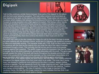 Fall Out Boy continue a similar theme between three parts of the digipak for this album
with the front cover being the exception. The main colour scheme is red and black as
they feature on the back, on the disk and the inside covers. These colour red connotes
revolution which creates a link between the branding and the lyrics, the songs are heavily
focused on young revolution and a fight against the system. Red being a colour heavily
linked with revolution (France and Russia being two notable examples) connotes the
revolt that their music is focused on, the black running down like liquid could therefore
indicate the blood of the oppressor. Black connotes the darkness that is forced upon the
oppressed population, in this case the band, genre and fans, which would justify the
black in the blood running down the digipak inside cover. The idea of revolution in the
genre is very strong, rock and roll has always famously been about revolting against the
system and Fall Out Boy there fore continue this theme in their music and are now
branding around it.
The urban logo used on the disc creates the image of a cult for the band; the logo is simple
and when keeping with the revolution theme, would give it’s followers (the audience) something
to follow and essentially worship. The triangular shape with ‘FOB’ (Fall Out Boy) inside bands
the audience with the band as the majority who are under the rule of the rulers of society,
symbolised through a crown. This connotes that fall out boy are the voice of the people,
speaking against their superiors. The graffiti imagery gives the impression that their fan base
is younger due to the street implications, something associates with the youth. The genre again
typically speaks the voice of the youth with bands throughout the decades aiming their rock
music at the young (AC-DC being a prime example), so this modernised interpretation of a
young population which need a voice is continued which follows genre conventions.
The back cover of the digipak follows the same theme, Red with Black, this creates uniformity
throughout the digipak except of the front cover which is an outlier. The cover has 2 young
boys, one dressed in traditional monk clothing and the other in modern, western clothes
smoking a cigarette. The ban apparently found this image inspiring and said "really solidified
what we were trying to get across on the record: The idea of old and new clashing. Tradition
and change coming together“. The idea of inspiration in the image is important for the
revolution theme, the idea that this image inspired the band indicates that they think it can
inspire the audience too which would spark a change.
 