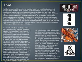 Fall Out Boy use multiple fonts in their branding due to their established success and
recognisability as a band. The Logo used on the album cover for Name and Title is a
capitalised and white which contrasts against the maroons and dark reds that it is up
against, the attention to the name as well as the striking image makes a very recognisable
album cover which will attract audience attention when on the shelves. The font is thin
which creates a form of subtlety to the title which is subverting the genre conventions as
Rock and Roll has been a typically loud, bold and in your face genre, so by making the title
small and thin but contrasting colours and capitalised makes the image be the first thing the
audience sees, then the name of the band and artist; this draws attention to the relevance
of the image and their music and not the band.
The urban logo that was mentioned on the
disk is another form of font used in the band’s
branding. It is very different from the logo
used by the band on the album cover and in
most branding. This logo is the more typical
Rock image as it connotes roughness and
revolution much like many rock bands tend to
do, the fact that they have acknowledged
their genre’s brand as well as creating an
independent image through the font they use
shows the success of the band, they are not
uniform with their genre. The text on this
urban logo is still in all capitals which creates
a link between this and the band’s actual
logo, however the font is in black and is very
much in bold for the ‘FOB’. This creates
essentially a binary opposite when compared
to the original logo used on the cover which
shows their diversity and again links to the
rock genre which is all revolved around not
being uniform and fitting into the system.
The more colourful image is taken from
one of the band’s advertisements which
proves once more that they have multiple
brands and are not uniform like other
genres may be. This font is eye catching
as it is, again, all capitalised which makes
it easily noticeable amongst the images
that surround it (to be discussed on next
slide). The rougher imagery to the font
once more aligns it with the rock genre
and further contrasts the band’s
legitimate logo as a subverting picture to
the norm. The yellow, fire imagery given
in this logo connote hell which is typical of
the genre as it is often referred to as
‘Devil’s music’, a condescending
comment of the genre that was picked up
and stuck with by Rock artists and fans.
 