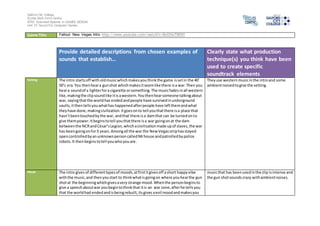 Salford City College
Eccles Sixth Form Centre
BTEC Extended Diploma in GAMES DESIGN
Unit 73: Sound For Computer Games
Game Title Fallout: New Vegas Intro http://www.youtube.com/watch?v=BxOiVxTB0KY
Provide detailed descriptions from chosen examples of
sounds that establish…
Clearly state what production
technique(s) you think have been
used to create specific
soundtrack elements
Setting The intro startsoff with oldmusicwhichmakesyouthinkthe game issetin the 40’
50’s era.You thenheara gunshot whichmakesitseemlike there isa war.Then you
heara soundof a lighterfora cigarette orsomething.The musicfadesinall western
like,makingthe clipsoundlike itisawestern.Youthenhearsomeone talkingabout
war, sayingthatthe worldhas endedandpeople have survivedinunderground
vaults,itthentellsyouwhathas happenedafterpeople have leftthemandwhat
theyhave done,makingcivilization.Itgoesonto tell youthatthere isa place that
hasn’tbeentouchedbythe war, andthat there isa damthat can be turnedonto
give thempower.Itbeginstotell youthatthere isa war goingonat the dam
betweenthe NCRandCésar’sLegion,whichacivilisationmade upof slaves,the war
has beengoingonfor3 years.Amongall the war the NewVegasstriphasstayed
opencontrolledbyanunknownpersoncalledMrhouse andpatrolledbypolice
robots.It then beginstotell youwhoyouare.
Theyuse westernmusicinthe introand some
ambientnoisedtogive the setting.
Mood The intro gives of differenttypesof moods,atfirstitgivesoff ashort happyvibe
withthe music, and thenyoustart to thinkwhatis goingon where youhearthe gun
shotat the beginningwhichgivesavery strange mood.Whenthe personbeginsto
give a speechaboutwar youbegintothinkthat itis an war zone,afterhe tellsyou
that the worldhad endedandisbeingrebuilt,itsgives aevil moodandmakesyou
musicthat has beenusedinthe clip isintense and
the gun shotsounds crazy withambientnoises.
 