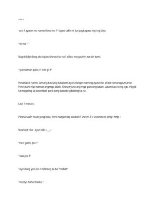 ****


“pre ! ayusin mo naman laro mo !” sigaw sakin ni Jun pagkapasa niya ng bola



“oo na !”



Nag dribble lang ako tapos shinoot ko na ! atlast may points na din kami.



“yun naman pala e ! lets go !”



Hinahabol namin. lamang kasi ang kalaban kaya kelangan naming ayusin to. Wala namang pustahan.
Pero alam niyo naman ang mga lalaki. Sineseryoso ang mga ganitong laban. Laban kasi to ng ego. Pag di
ka magaling sa basketball para bang babading bading ka na .



Last 1 minute.



Pinasa sakin niJun yung bola. Pero naagaw ng kalaban ! sheess ! 5 seconds na lang ! hmp !



Nashoot nila . ayun talo >__<



“nice game pre !”



“talo pre !”



“ayos lang yan pre ! nalibang ka ba ? haha!”



“medyo haha thanks “
 