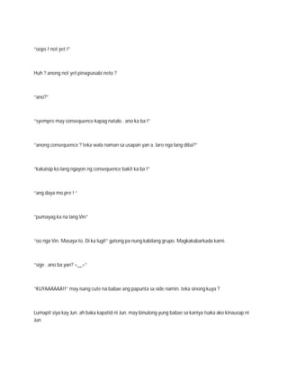 “oops ! not yet !”



Huh ? anong not yet pinagsasabi neto ?



“ano?”



“syempre may consequence kapag natalo . ano ka ba !”



“anong consequence ? teka wala naman sa usapan yan a. laro nga lang diba?”



“kakaisip ko lang ngayon ng consequence bakit ka ba !”



“ang daya mo pre ! “



“pumayag ka na lang Vin”



“oo nga Vin. Masaya to. Di ka lugi!” gatong pa nung kabilang grupo. Magkakabarkada kami.



“sige . ano ba yan? =__=”



“KUYAAAAAA!!” may isang cute na babae ang papunta sa side namin. teka sinong kuya ?



Lumapit siya kay Jun. ah baka kapatid ni Jun. may binulong yung babae sa kaniya tsaka ako kinausap ni
Jun
 