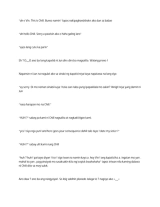 “ah e Vin. This is Chill. Bunso namin” tapos nakipaghandshake ako dun sa babae



“ah hello Chill. Sorry a pawisin ako e haha galing laro”



“ayos lang cute ka parin”



Eh ? O__O ano ba tong kapatid ni Jun dire diretso magsalita. Walang preno !



Napansin ni Jun na nagulat ako sa sinabi ng kapatid niya kaya napatawa na lang siya



“ay sorry. Di mo naman sinabi kuya ! teka san naba yung ipapakilala mo sakin? Hinigit niya yung damit ni
Jun



“nasa harapan mo na Chill.”



“HUH ?” sabay pa kami ni Chill nagsalita at nagkaktitigan kami.



“yes ! siya nga yun! and here goes your consequence dahil talo tayo ! date my sister !”



“HUH ?” sabay ulit kami nung Chill



“huh ? huh ! pa kayo diyan ! tse ! sige iwan na namin kayo a. hoy Vin ! ang kapatid ko a. ingatan mo yan .
mahal ko yan . pag pinaiyak mo sasaksakin kita ng icepick bwahahaha” tapos iniwan nila kaming dalawa
ni Chill dito sa may sulok.



Ano daw ? ano ba ang nangyayari. So ibig sabihin planado talaga to ? nagoyo ako >__<
 