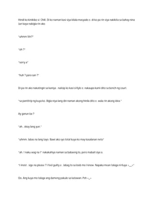 Hindi ko kinikibo si Chill. Di ko naman kasi siya kilala masyado e. di ko pa rin siya nakikita sa bahay nina
Jun kaya nabigla rin ako



“uhmm Vin?”



“oh ?”



“sorry a”



“huh ? para san ?”



Di pa rin ako nakatingin sa kaniya . naiisip ko kasi si Kyle e. nakaupo kami dito sa bench ng court.



“sa pantitrip ng kuya ko. Bigla niya lang din naman akong hinila dito e. wala rin akong idea.”



Ay ganun ba ?



“ah.. okay lang yun.”



“uhmm. labas na lang tayo. Bawi ako syo total kuya ko may kasalanan neto”



“ah. ! naku wag na !” nakakahiya naman sa babaeng to, pero mabait siya a.



“I insist . sige na please ? I feel guilty e . labag to sa loob mo I know. Napaka mean talaga ni Kuya >__<”



Oo. Ang kuya mo talaga ang dameng pakulo sa katawan. Psh =_=
 