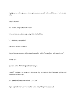 “ay e ganun ba mukhang wala na rin akong kawala e. pero pwede ba ko magbihis muna ? baho ko na e
haha”



“parang di naman!”



“sus kababae mong tao bolero ka ! haha”



“di naman ako nambobola e. sige antayin kita dito. Balik ka a”



“a . nope wag ka na maghintay”



“eh ? ayoko mauna sa mall no !”



“balew ! wala naman ako sinabing mauna ka sa mall e” adik to. Anung palagay sakin ungentleman ?



“eh ano ba ?”



“punta ka samin. Maliligo lang ako tas alis na tayo”



“talaga ? “ nagpuppy eyes pa siya . ang cute naman niya. Pero mas cute si bes. Pwera pag galit yun. err !
naaalala ko na naman siya



“oo . malapit lang naman bahay namin e. tara na !”



Tapos naglakad na kami papunta sa bahay namin. malapit lang yun mula sa court.
 