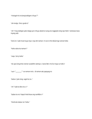 “matagal mo na bang kaibigan si Kuya ?”



“ah medyo. Since grade 6”



“oh ? may kaibigan pala talaga yun si Kuya akala ko nung una nagjojoke lang siya haha” natatawa tawa
niyang sabi.



Tamo to ! sabi mean kuya niya e siya din naman. It runs in the blood nga naman haha



“haha sobra ka naman !”



“oops. Sorry haha”



“de ayos lang di ko naman sasabihin sakniya e. basta libre mo ko maya sa mall a”



“sure ^_______^” oo naman neto . di naman ako papayag no



“balew ! joke lang. sagot ko na .”



“eh ? sabi ko libre ko e !”



“babae ka no ! dapat hindi ikaw ang nanlilibre !”



“hindi ako babae no ! haha “
 