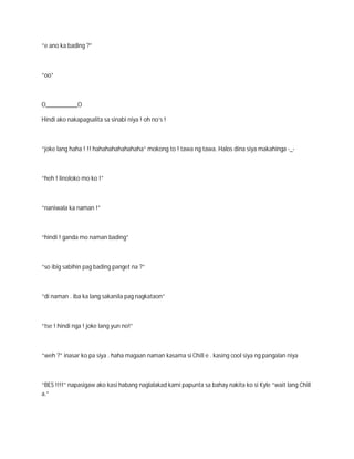 “e ano ka bading ?”



“oo”



O__________O

Hindi ako nakapagsalita sa sinabi niya ! oh no’s !



“joke lang haha ! !! hahahahahahahaha” mokong to ! tawa ng tawa. Halos dina siya makahinga -_-



“heh ! linoloko mo ko !”



“naniwala ka naman !”



“hindi ! ganda mo naman bading”



“so ibig sabihin pag bading panget na ?”



“di naman . iba ka lang sakanila pag nagkataon”



“tse ! hindi nga ! joke lang yun no!”



“weh ?” inasar ko pa siya . haha magaan naman kasama si Chill e . kasing cool siya ng pangalan niya



“BES !!!!” napasigaw ako kasi habang naglalakad kami papunta sa bahay nakita ko si Kyle “wait lang Chill
a.”
 