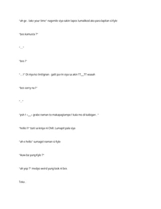 “ah ge . take your time” nagsmile siya sakin tapos tumalikod ako para lapitan si Kyle



“bes kamusta ?”



“….”



“bes !”



“….!” Di niya ko tinitignan . galit pa rin siya sa akin TT__TT waaah



“bes sorry na !”



“…”



“psh ! =__= grabe naman to makapagtampo ! kala mo di kaibigan . “



“hello !!” bati sa kniya ni Chill. Lumapit pala siya



“ah e hello” sumagot naman si Kyle



“ikaw ba yung Kyle ?”



“ah yep ?” medyo weird yung look ni bes



Teka .
 