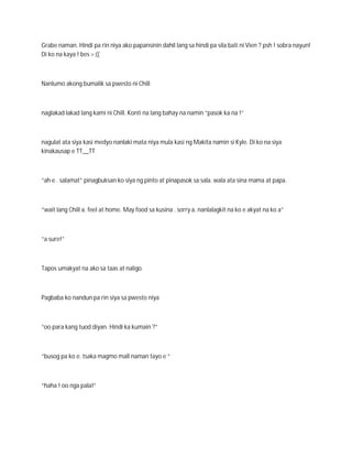 Grabe naman. Hindi pa rin niya ako papansinin dahil lang sa hindi pa sila bati ni Vien ? psh ! sobra nayun!
Di ko na kaya ! bes >:((



Nanlumo akong bumalik sa pwesto ni Chill



naglakad lakad lang kami ni Chill. Konti na lang bahay na namin “pasok ka na !”



nagulat ata siya kasi medyo nanlaki mata niya mula kasi ng Makita namin si Kyle. Di ko na siya
kinakausap e TT__TT



“ah e . salamat” pinagbuksan ko siya ng pinto at pinapasok sa sala. wala ata sina mama at papa.



“wait lang Chill a. feel at home. May food sa kusina . sorry a. nanlalagkit na ko e akyat na ko a”



“a sure!”



Tapos umakyat na ako sa taas at naligo.



Pagbaba ko nandun pa rin siya sa pwesto niya



“oo para kang tuod diyan. Hindi ka kumain ?”



“busog pa ko e. tsaka magmo mall naman tayo e “



“haha ! oo nga pala!”
 