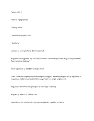 “gwapo natin a”



“alam ko !” pagbibiro ko



“yabang! Haha!”



“nagsasabi lang ng totoo no!”



“fine! haha”



Lumabas na kami ng bahay at dumiretso sa mall.



Ang dame naming ginawa. Ang cool talaga kasama ni Chill. Hindi siya maarte. Nag arcade games kami.
Tapos kumain sa food court.



Tapos naglaro ulit sa World of Fun. Nag ikot ikot.



Grabe ! hindi man lang halos nabawasan ang dala kong pera. Kala ko kasi kagaya siya ng mga babae na
magastos at madameng pinapabili. Well kagaya niya si bes, simple lang. bes >:((



Nag videoke din kami at ang ganda pala ng boses niya. Grabe lang .



Ang saya ng araw na to. Salamat Chill.



Hinatid ko na siya sa bahay nila . bago pa mag gabi baka magalit si Jun sakin e
 