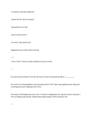 “ui salamat a nag enjoy talaga ako”



“salamat din Vin. Ako din masaya !”



“sige pasok ka na sa inyo”



“kaya mo naba umuwi ?”



“oo naman. Sige salamat ulit!”



Pagkapasok niya sa loob umalis na din ako



****

“ui bes ! hello !” binati ko si Kyle ng Makita ko siya sa corridor



“..”



As usual di niya ko pinansin. Pero dire diretso pa rin ako at ang lawak ng ngiti ko ^__________^



One week na rin ang nakakalipas mula ng lumabas kami ni Chill. Tapos ang maganda pa dun. May alam
na akong paraan para magkaayos kami ni bes.



Eto kasing si Chill kaibigan pala niya si Vien. To think na magkababata sila. Kaya iko convince niya daw si
Vien na makipag usap kay Kyle. Napaka laking anghel talaga ni Chill sa buhay ko ! XD



**
 