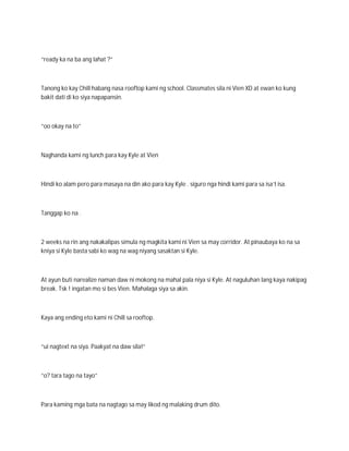 “ready ka na ba ang lahat ?”



Tanong ko kay Chill habang nasa rooftop kami ng school. Classmates sila ni Vien XD at ewan ko kung
bakit dati di ko siya napapansin.



“oo okay na to”



Naghanda kami ng lunch para kay Kyle at Vien



Hindi ko alam pero para masaya na din ako para kay Kyle . siguro nga hindi kami para sa isa’t isa.



Tanggap ko na .



2 weeks na rin ang nakakalipas simula ng magkita kami ni Vien sa may corridor. At pinaubaya ko na sa
kniya si Kyle basta sabi ko wag na wag niyang sasaktan si Kyle.



At ayun buti narealize naman daw ni mokong na mahal pala niya si Kyle. At naguluhan lang kaya nakipag
break. Tsk ! ingatan mo si bes Vien. Mahalaga siya sa akin.



Kaya ang ending eto kami ni Chill sa rooftop.



“ui nagtext na siya. Paakyat na daw sila!”



“o? tara tago na tayo”



Para kaming mga bata na nagtago sa may likod ng malaking drum dito.
 