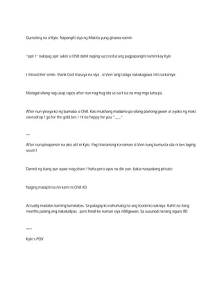 Dumating na si Kyle. Napangiti siya ng Makita yung ginawa namin



“apir !” nakipag apir sakin si Chill dahil naging successful ang pagpapangiti namin kay Kyle



I missed her smile. thank God masaya na siya . si Vien lang talaga nakakagawa nito sa kaniya



Matagal silang nag-usap tapos after nun nag hug sila sa isa’t isa na may mga luha pa.



After nun yinaya ko ng bumaba si Chill. Kasi mukhang madame pa silang planong gawin at ayoko ng maki
eavesdrop ! go for the gold bes ! I’ll be happy for you ^___^



**

After nun pinapansin na ako ulit ni Kyle. Pag tinatanong ko naman si Vien kung kumusta sila ni bes laging
secet !



Damot ng isang yun ayaw mag share ! haha pero ayos na din yun. baka masyadong private



Naging malapit na rin kami ni Chill XD



Actually madalas kaming lumalabas. Sa palagay ko nahuhulog na ang looob ko sakniya. Kahit na ilang
months palang ang nakakalipas . pero hindi ko naman siya nililigawan. Sa susunod na lang siguro XD



***

Kyle’s POV
 