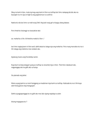 Okay na kami ni bes, mula ng mag usap kami ni Vien sa rooftop last time nakapag decide ako na
kausapin na rin siya at itigil na ang pagtotorture sa sarili ko



Nakita ko sila last time sa mall nung Chill. Ang bait nung girl at bagay silang dalawa.



Pero hindi ko itatanggi na nasasaktan ako



oo. mahal ko si Vin. At hindi ko mahal si Vien :/



last time naging kami ni Vien well, dahil akala ko talaga siya ang mahal ko. Pero nung marealize ko na si
Vin talaga ang mahal ko mas natakot ako.



Ayokong masira ang friendship namin.



Kaya buti na lang nangyari yung sa rooftop na sinuntok niya si Vien. That time nakalusot ako,
nagpanggap ako na galit ako sa kanya.



Oo planado ang lahat.



Mula sa pag iyak ko sa room hanggang sa madatnan niya kami sa rooftop. Kabisado ko na si Vin kaya
alam kong ganun ang mangyayari.



Dahil sa pagpapanggap ko na galit ako mas lalo siyang napalayo sa akin



Anong magagawa ko ?
 